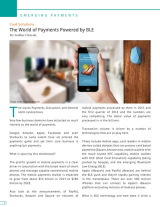 8
E M E R G I N G P A Y M E N T S
8
Card Solutions
The World of Payments Powered by BLE
By: Sridhar Chityala
T
he words Payments, Disruption, and Interest
seem synonymous.
Very few business domains have attracted as much
interest as the world of payments.
Google, Amazon, Apple, Facebook and even
Starbucks to some extent have all entered the
payments game and yet their core business is
anything but payments.
What is spurring this momentum?
The prolific growth in mobile payments is a clear
driver in conjunction with the broad reach of smart
phones and message capable conventional mobile
phones. The mobile payments market is expected
to grow from about $14 billion in 2013 to $280
billion by 2018.
Also look at the announcements of PayPal,
Starbucks, Amazon and Square on volumes of
mobile payments processed by them in 2013 and
the first quarter of 2014 and the numbers are
very compelling. The dollar value of payments
processed is in the billions.
Transaction volume is driven by a number of
technologies that are at play here.
These include mobile apps, card readers in mobile
devices called dongles that can process card based
payments (Square,Amazon etc), mobile wallets with
the much touted NFC capability, mobile wallets
with HCE (Host Card Emulation) capability (being
pushed by Google), and the emerging Bluetooth
Low Energy (BLE).
Apple (iBeacon) and PayPal (Beacon) are behind
the BLE push and they’re rapidly gaining interest
in the marketplace. There are over 300 million
iPhones that can connect to Apple’s iBeacon
platform excluding millions of Android phones.
What is BLE technology and how does it drive a
Image credit: Estimote Beacons
 