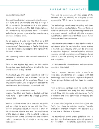 E M E R G I N G P A Y M E N T S
9
9
payments transaction?
Bluetooth Low Energy is a communication frequency
that runs on a smartphone and has a range of
40 to 50 meters (as compared to a NFC phones
which are narrow band). The BLE enabled phones
are immediately recognizable when a customer
walks into a store or venue that has an antenna or
antennas installed there.
As an example I walk into Wal-Mart or a CVS
Pharmacy that is BLE equipped and at both these
venues, Apple’s Passbook app or PayPal Mobile app
is able to immediately recognize the signal of the
iBeacons or Beacon.
This capability opens a new vista into the world of
payments.
Think of the Apple’s App store on your mobile
device. You buy a book, software or subscribe to a
sports channel or buy a ticket.
At checkout, you enter your credentials and your
payment is initiated and processed. You get an
email confirmation of the purchase. There is no
physical interaction, and the payment between the
merchant and Apple happens in the back end.
Extend this into the world of retail.
Imagine Wal-Mart and Apple or PayPal and Wal-
Mart have a partnership to accept payments
through BLE.
When a customer walks up to checkout for goods
and says that he wants to pay with his iTunes
account or PayPal account, all he does is enter his
details on the mobile app and the confirmation
of the payment goes to the merchant register. A
receipt is sent to the customer and the customer
collects the receipt for his goods at the store and
walks away.
There are no scanners, no physical usage of the
payment card, no swiping, no transport of data
between the POS device to the processor, etc.
The technology sounds very intriguing and given
that between Apple, PayPal and Amazon, there are
hundreds of millions of customers registered with
a payment method combined with the enormous
trust that has been built with these brands makes
this model extremely attractive.
The data that is collected can now be mined and in
partnership with the participating stores, a range
of marketing and loyalty offers can be presented
to the client. Payments, marketing offers, discount
coupons, special promotions, and location based
services – we are probably at the precipice of a
new ecosystem.
Let’s also examine the economics and operational
aspects of this model.
From a customer vantage point – there’s no
extra cost. Smartphones are equipped with BLE
technology, they’re already a registered PayPal or
iTunes account holder and they have the mobile
app.
From a merchant vantage point he has to install
the BLE antennas and they are very modestly
priced. They fully integrate with Apple, or PayPal
or Amazon, and these companies are testing this
platform today.
For illustrative purposes I have used Apple and
PayPal but there is nothing limiting financial
institutions and tech companies who desire to play
in this new BLE beacon ecosystem.
The technology offers great potential and is
one that may find resonance with all players in
the ecosystem – merchants, customers, service
 