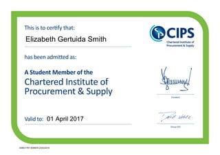Chartered Institute of
Procurement & Supply
has been admitted as:
A Student Member of the
President
Group CEO
This is to certify that:
Valid to:
Elizabeth Gertuida Smith
01 April 2017
005631797 0056879 23/03/2016
 