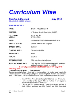 Curriculum Vitae
Charles J Simenoff July 2016
BSc; MB ChB; DRCOG; MRCGP.
PERSONAL DETAILS
NAME: Charles Julius Simenoff
ADDRESS: 17 St. John Street, Manchester M3 4DR
TELEPHONE: 0161-796-7746
MOBILE: 07976-847086
E-MAIL: charles.simenoff@dunedinmedicolegal.co.uk
MARITAL STATUS: Married, father of twin daughters
DATE OF BIRTH: 05.10. 54
PLACE OF BIRTH: Edinburgh, Scotland
NATIONALITY: British
HEALTH: Excellent
DRIVING LICENCE: A full and clean driving licence
REGISTRATION DETAILS: GMC Reg. No. 2335904 revalidated until june 2021
Medical Protection Society no 118348.
I am fully accredited with MEDCO as of 16th
May 2016
until May 2019
CURRENT EMPLOYMENT 1994 - present
Examining medical officer - involved in the compilation of Medico-legal reports for
solicitors practising Personal Injury Litigation representing both claimant and defendant
(over 17,000 cases). On approved list of most major insurance companies including:
• Norwich Union-Aviva,Churchill,Legal and General and Direct Line
• I am a member of the Expert Witness Institute. I am registered
myself with Medco.as of 1st
April 2015.
• I am on the APIL Medical Panel. Prior to the Woolf Reforms in
April 1999,my workload was 70% Plaintiff and 30% Defendant;
CV - Dr Charles Simenoff Page 1
of 3
 