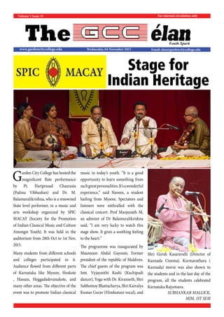 The
For internal circulation only
Email: elan@gardencitycollege.eduwww.gardencitycollege.edu
Youth Spark
Volume 5 Issue 35
Wednesday, 04 November 2015
Garden City College has hosted the
magnificent flute performance
by Pt. Hariprasad Chaurasia
(Padma Vibhushan) and Dr. M.
Balamuralikrishna, who is a renowned
State level performer, in a music and
arts workshop organized by SPIC
MACAY (Society for the Promotion
of Indian Classical Music and Culture
Amongst Youth). It was held in the
auditorium from 28th Oct to 1st Nov,
2015.
Many students from different schools
and colleges participated in it.
Audience flowed from different parts
of Karnataka like Mysore, Hoskote
, Hassan, Heggadadevanakote, and
many other areas. The objective of the
event was to promote Indian classical
music in today’s youth. “It is a good
opportunity to learn something from
suchgreatpersonalities.It’sawonderful
experience,” said Naveen, a student
hailing from Mysore. Spectators and
listeners were enthralled with the
classical concert. Prof Manjunath M,
an admirer of Dr Balamuralikrishna
said, “I am very lucky to watch this
stage show. It gives a soothing feeling
to the heart.”
The programme was inaugurated by
Maumoon Abdul Gayoom, Former
president of the republic of Maldives.
The chief guests of the program was
Smt. Vyjayanthi Kashi (Kuchipudi
dancer), Yoga with Dr. Kiranseth, Shri
Subhomoy Bhattacharya, Shri Kaivalya
Kumar Gurav (Hindustani vocal), and
Shri Girish Kasaravalli (Director of
Kannada Cinema). Kurmavathara (
Kannada) movie was also shown to
the students and in the last day of the
program, all the students celebrated
Karnataka Rajyotsava.
SUBHANKAR MALLICK,
MJM, 1ST SEM
Stage for
Indian Heritage
 