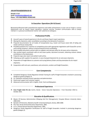 Page 1 of 2
ANANTHAKRISHNAN K
Sharjah, U.A.E
Email: ananthanknair@gmail.com
Phone : +971 0562788920, 0556621469
Sr.Executive- Operations (Air & Ocean)
Seasoned professional with comprehensive experience and visible achievements in ocean and air freight in various
departments such as import/ export operations, customer services. Excellent communication skills & always
maintain in a gracious & professional manner with customers & colleagues.
Around 5 years of overall experience in the Air and Ocean Export Import operations.
Moving the shipments under consolidation according to the demands of customers
Prepared documentation for all modes of transportation (e.g. master and house ocean bills of lading and
master and house airway bills).
Provided quotations for customers at competitive prices with appropriate negotiations with Ocean/Air carriers
and trucking company's, without compromising the branch profitability
Send complete documents and pre alerts to suppliers and overseas office for all ocean and air shipments.
Also assisted import coordinator with air and ocean quotes, document turnovers, obtaining customs release
and delivery to final destination.
Prepared cargo sales report and settled it with airline.
Following up with suppliers for payment, in case of prepaid shipments for air and ocean shipments.
Preparation of Freight Memo to customer and Issuing Delivery Orders and Documentation for Air import
shipments.
Cooperation with end users, warehouse, sub-contractors, vendors and freight forwarders.
Completed Dangerous Goods Regulation (Initial) Training for staff of freight forwarders involved in processing
dangerous goods (Category 3)
Co- ordination and basics branch operation and administration.
Good email support and customer support.
Advanced communication skill in English, Hindi, Tamil and Malayalam.
Ceva Freight India Pvt Ltd, Cochin, Kerala – Senior Executive Operations – From December 2010 to
October 2015.
Master Of Business Administration (Shipping And Port Management), Vinayaka Mission University Salem,
2008-2010
Bachelor Of Chemistry, Mahatma Gandhi University Kottayam, Kerala, 2005-2008.
Plus Two, Kerala General Education Department, 2005.
S.S.L.C, Kerala General Education Department, 2003.
Dangerous Goods Regulation Certification for staff of freight forwarders involved in processing dangerous
goods (Category 3)
Professional Profile
Professional Experience
Core Competencies
Education & Qualifications
 