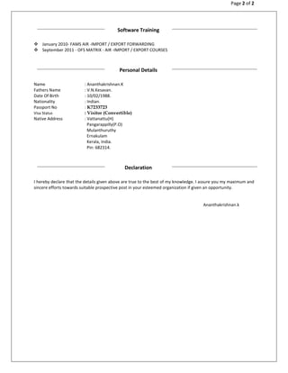 Page 2 of 2
January 2010- FAMS AIR -IMPORT / EXPORT FORWARDING
September 2011 - OFS MATRIX - AIR -IMPORT / EXPORT COURSES
Name : Ananthakrishnan.K
Fathers Name : V.N.Kesavan.
Date Of Birth : 10/02/1988.
Nationality : Indian.
Passport No : K7233723
Visa Status : Visitor (Convertible)
Native Address : Vattanattu(H)
Pangarappilly(P.O)
Mulanthuruthy
Ernakulam
Kerala, India.
Pin: 682314.
I hereby declare that the details given above are true to the best of my knowledge. I assure you my maximum and
sincere efforts towards suitable prospective post in your esteemed organization if given an opportunity.
Ananthakrishnan.k
Software Training
Personal Details
Declaration
 