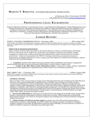 MARTIN T. BORATYN, AT T ORNEY / B U SINESS OPERA T IONS
46 Pinebrooke Drive  Westerville, OH 43082
Cell: (614) 397-1111  Email: mboratyn49@gmail.com
PROFESSIONAL/ LEGAL BACKGROUND
Business Operations Director ▪ Corporate Governance ▪ Legal Department Management ▪ Project Management ▪ Case
Strategy Development ▪ Pleadings and Motions Development ▪ State and Federal Commercial Litigations ▪ New
Commercial Transaction Structuring and Negotiations ▪ Lease Modifications and Termination Negotiations ▪
Regulatory Compliance ▪ Complex Contract Negotiations and Management ▪ Settlement Negotiations ▪ Legal
Discovery Development and Responses ▪ Business Development ▪
CAREER HISTORY
PUBLIC UTILITIES COMMISSION (PUCO) – Columbus, Ohio……………………………2011 to July 2015
State regulator of all utilities and transportation companies; employs a professional staff of engineers, economists, attorneys, and safety
inspectors to safeguard the security of the State’s regulated motor carrier; and comprised of over 320 employees with a budget of approximately
$34 million.
DIRECTOR OF BUSINESS RESOURCES
Senior member of PUCO staff responsible for the Human Resources, Finance, and Information Technology
Divisions. Functional role for supervision of operations, development of policies and strategies, budget
management, employment, workforce planning and implementation of latest infrastructure to maximize
productivity. Contact and representative for PUCO in meetings with other governmental and private
organizations, including negotiations to achieve Agency goals and objectives, and Kaizen Event Sponsor, Agency
Liaison for the LeanOhio program.
▪ CommStat, member of the Project Steering Committee which established a performance management
system identifying metrics to track and measure performance of critical duties of Agency staff.
▪ Launch of the Ohio Motor Carrier Information System, a broad and complex software application
permitting the online registration of regulated motor carriers inclusive of civil forfeiture payments.
EXEL DIRECT INC. – Columbus, OH...................................................................................1992 to August 2010
$200+ million company, now known as MXD Group is the leading contract logistics provider of home deliveries and national retail home
furnishings distribution in the US and Canada.
GENERAL COUNSEL
Senior member of the executive team in charge of providing legal direction and consulting to the CEO, Board of
Directors, and corporate stakeholders regarding diverse corporate issues. Strategic role entails complex
commercial and third party contract development, drafting and negotiations, litigation management and
support, creditor rights management, cargo and non-cargo claims risk analysis, equipment leasing, federal DOT
regulatory compliance, debt collections, and legal budget management. Accountable for corporate governance,
management coaching and training, and independent contractor and agency strategic plan design and oversight
regarding unemployment benefits, Worker’s Compensation, contract breaches and terminations, civil right
claims, labor claims, and state and federal taxation.
▪ Saved nearly $100 million by obtaining a favorable Private Letter Ruling from the IRS which changed their
position concerning the independent contractor classification of nearly 1,000 transportation professionals.
Monumental milestone was critical in saving the company from shutting down if the governmental ruling had
failed to be reversed.
▪ Influenced State of California decision makers to classify more than 300 contract professionals as
independent contractors. Legal strategy saved $20+ million in expenses, penalties, and interest. Defended
company engaged in more than 20 independent contractor status challenges; circumvented tens of millions of
dollars in business expenses by obtaining a favorable legal result.
 