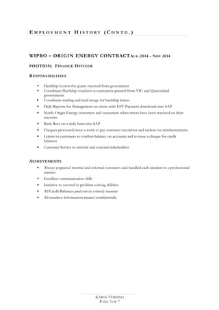 E M P L O Y M E N T H I S T O R Y ( C O N T D . )
WIPRO – ORIGIN ENERGY CONTRACTAUG 2014 - NOV 2014
POSITION: FINANCE OFFICER
RESPONSIBILITIES
 Hardship Letters for grants received from government
 Coordinate Hardship vouchers to customers granted from VIC and Queensland
governments
 Coordinate mailing and mail merge for hardship letters
 Daily Reports for Management on errors with EFT Payment downloads into SAP
 Notify Origin Energy customers and consumers when errors have been resolved on their
accounts
 Bank Recs on a daily basis into SAP
 Cheques processed twice a week to pay customer incentives and carbon tax reimbursements.
 Letters to customers to confirm balance on accounts and to issue a cheque for credit
balances
 Customer Service to internal and external stakeholders
ACHIEVEMENTS
 Always respected internal and external customers and handled each incident in a professional
manner
 Excellent communication skills
 Initiative to succeed in problem solving abilities
 All Credit Balances paid out in a timely manner
 All sensitive Information treated confidentially
KAREN VERDINO
PAGE 3 OF 7
 
