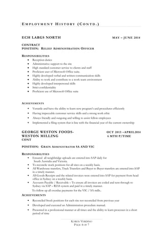 E M P L O Y M E N T H I S T O R Y ( C O N T D . )
ECH LARGS NORTH MAY – JUNE 2014
CONTRACT
POSITION: RELIEF ADMINISTRATION OFFICER
RESPONSIBILITIES
• Reception duties
• Administrative support to the site
• High standard customer service to clients and staff
• Proficient user of Microsoft Office suite.
• Highly developed verbal and written communication skills
• Ability to work and contribute to a work team environment
• Highly developed interpersonal skills
• Strict confidentiality
• Proficient use of Microsoft Office suite
ACHIEVEMENTS
 Versatile and have the ability to learn new program’s and procedures efficiently
 Having impeccable customer service skills and a strong work ethic
 Always friendly and outgoing and willing to assist fellow employees
 Implemented a filing system that is line with the financial year of the current ownership
GEORGE WESTON FOODS- OCT 2013 –APRIL2014
WESTON MILLING 6 MTH P/TIME
CONT
POSITION: GRAIN ADMINISTRATOR SA AND VIC
RESPONSIBILITIES
 Ensured all weighbridge uploads are entered into SAP daily for
South Australia and Victoria.
 To reconcile stock positions for all sites on a weekly basis.
 All Warehouse transfers, Track Transfers and Buyer to Buyer transfers are entered into SAP
in a timely manner.
 All Goods Receipts and the related invoices were entered into SAP for payment from head
office in Sydney on a weekly basis.
 Accounts Payable / Receivable – To ensure all invoices are coded and sent through to
Sydney via SAP – RIAS system and paid in a timely manner.
To follow up all overdue payments for the VIC / SA mills..
ACHIEVEMENTS
 Reconciled Stock positions for each site not reconciled from previous year
 Developed and executed an Administration procedure manual.
 Presented in a professional manner at all times and the ability to learn processes in a short
period of time
KAREN VERDINO
PAGE 4 OF 7
 