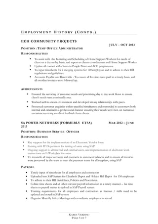 E M P L O Y M E N T H I S T O R Y ( C O N T D . )
ECH COMMUNITY PROJECTS
JULY - OCT 2013
POSITION :TEMP OFFICE ADMINISTRATOR
RESPONSIBILITIES
 To assist with the Rostering and Scheduling of Home Support Workers for needs of
client on a day to day basis, and report to clients co-ordinators and Home Support Worker
 Update all contact with clients in People Point and ACE programmes.
 To input timesheets for 2 merging systems for 120 employees and to adhere to their HR
regulations and guidelines.
 Accounts Payable and Receivable - To ensure all Invoices were paid in a timely basis, and
all overdue invoices were followed up.
ACHIEVEMENTS
 Ensured the servicing of customer needs and prioritising day to day work flows to ensure
client’s needs were continually met.
 Worked well in a team environment and developed strong relationships with peers.
 Processed customer enquiries within specified timeframes and responded to customers both
internal and external in a professional manner ensuring their needs were met, on numerous
occasions receiving excellent feedback from clients.
SA POWER NETWORKS (FORMERLY ETSA) MAR 2012 – JUNE
2013
POSITION: BUSINESS SERVICE OFFICER
RESPONSIBILITIES
 Key support for the implementation of an Electronic Vendor form
 Liaising with IT Department for testing of same using SAP.
 Ongoing support to all internal and external users, and implementation of electronic work
instructions on E-Workplace for users.
 To reconcile all major accounts and contracts to statement balances and to ensure all invoices
were processed by the team to meet the payment terms for all suppliers, using SAP
PAYROLL
• Timely input of timesheets for all employees and contractors
• Uploaded into SAP System for Elizabeth Depot and Holden Hill Depot for 150 employees
• To adhere to their HR Guidelines, Policies and Procedures.
• Collate time sheets and all other relevant payroll information in a timely manner – fax time
sheets to payroll master to upload in SAP Payroll system
• Training requirements for all employees and contractors as licenses / skills need to be
updated and noted in SAP system
• Organise Monthly Safety Meetings and co-ordinate employees to attend.
KAREN VERDINO
PAGE 5 OF 7
 