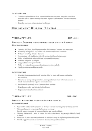 ACHIEVEMENTS
 Achieved commendations from external and internal customers in regards to excellent
customer service always ensuring customers requests/concerns were handled in a timely
manner.
 Friendly, courteous and professional at all times.
E M P L O Y M E N T H I S T O R Y ( C O N T D . )
VITERA PTY LTD 2007 - 2011
POSITION : CUSTOMER SERVICE ADMINISTRATOR DOMESTIC & EXPORT
RESPONSIBILITIES
• Extensive SAP Data Base Management for all Customers Contracts and sales orders
• To identify discrepancies and resolve with internal and external customers
• Proficient at making effective decisions.
• Communicate well at all levels, and with people of different backgrounds.
• Ability to build strong relationship and rapport with customers.
• Proficient telephone techniques.
• Very good time management skills.
• Ability to work under pressure and maintain a positive outlook.
• Excellent numeracy and literacy skills.
ACHIEVEMENTS
 Excellent time management skills with the ability to multi task in an ever changing
environment
 Proactive in taking on responsibilities, training and able to make informed decisions in a
timely manner to deliver superior customer service
 Professionally presented in the Frontline of the business
 Friendly personality and high level of dedication
 Impeccable to detail and presentation
VITERA PTY LTD 2000 - 2007
POSITION: CREDIT MANAGEMENT – DEBT COLLECTIONS
RESPONSIBILITIES
 Responsible for the timely collection of all major accounts including inter-company accounts
 Timely and accurate processing of all contract invoicing.
 Provide support to ensure all company banking was completed daily.
 Maintain contact with clients to ensure that all account issues are promptly identified and
actioned.
 Liaise with all other relevant departments to ensure no delays in responding to invoice queries.
 Provide support to ensure all receipts are allocated timely and accurately.
KAREN VERDINO
PAGE 6 OF 7
 