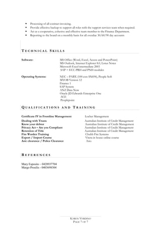  Processing of all contract invoicing.
 Provide effective backup to support all roles with the support services team when required.
 Act as a cooperative, cohesive and effective team member to the Finance Department.
 Reporting to the board on a monthly basis for all overdue 30/60/90 day accounts
T E C H N I C A L S K I L L S
Software: MS Office (Word, Excel, Access and PowerPoint)
MS Outlook, Internet Explorer 8.0, Lotus Notes
Microsoft Excel intermediate 2003
SAP = ECC-PRH and PNH modules
Operating Systems: NEC – PABX (100 exts SN694), People Soft
MYOB Version 12
Finance 1
SAP System
ANZ Data Now
Oracle JD Edwards Enterprise One
ACE
Peoplepoint
Q U A L I F I C A T I O N S A N D T R A I N I N G
Certificate IV in Frontline Management Locher Management
Dealing with Trusts Australian Institute of Credit Management
Know your debtor Australian Institute of Credit Management
Privacy Act – Are you Compliant Australian Institute of Credit Management
Retention of Title Australian Institute of Credit Management
Fire Warden Training Chubb Fire Systems
Export / Import Course Vitera in house online course
Asic clearance / Police Clearance Asio
R E F E R E N C E S
Mary Esposito – 0428937704
Margo Prosilis - 0403698304
KAREN VERDINO
PAGE 7 OF 7
 