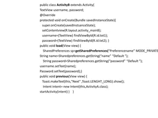 public class ActivityB extends Activity{
TextView username, password;
@Override
protected void onCreate(Bundle savedInstanceState){
super.onCreate(savedInstsanceState);
setContentview(R.layout.activity_mainB);
username=(TextView) findViewById(R.id.txt1);
password=(TextView) findViewById(R.id.txt2); }
public void load(View view) {
SharedPreferences sp=getSharedPreferences(“Preferencename” MODE_PRIVATE
String name=Sharedpreferences.getString(“name” “Default ”);
String password=Sharedpreferences.getString(“password” “Default ”);
username.setText(name);
Password.setText(password);}
public void previous(View view) {
Toast.makeText(this,"Next" ,Toast.LENGHT_LONG).show();
Intent intent= new Intent(this,ActivityA.class);
startActivity(intent) } }
 