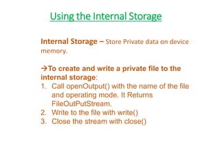 Using the Internal Storage
Internal Storage – Store Private data on device
memory.
To create and write a private file to the
internal storage:
1. Call openOutput() with the name of the file
and operating mode. It Returns
FileOutPutStream.
2. Write to the file with write()
3. Close the stream with close()
 