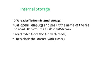 Internal Storage
To read a file from internal storage:
•Call openFileInput() and pass it the name of the file
to read. This returns a FileInputStream.
•Read bytes from the file with read().
•Then close the stream with close().
 