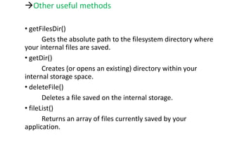 Other useful methods
• getFilesDir()
Gets the absolute path to the filesystem directory where
your internal files are saved.
• getDir()
Creates (or opens an existing) directory within your
internal storage space.
• deleteFile()
Deletes a file saved on the internal storage.
• fileList()
Returns an array of files currently saved by your
application.
 