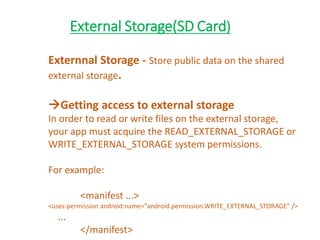 External Storage(SD Card)
Externnal Storage - Store public data on the shared
external storage.
Getting access to external storage
In order to read or write files on the external storage,
your app must acquire the READ_EXTERNAL_STORAGE or
WRITE_EXTERNAL_STORAGE system permissions.
For example:
<manifest ...>
<uses-permission android:name="android.permission.WRITE_EXTERNAL_STORAGE" />
...
</manifest>
 