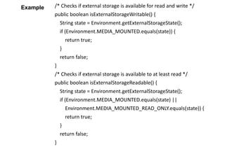 /* Checks if external storage is available for read and write */
public boolean isExternalStorageWritable() {
String state = Environment.getExternalStorageState();
if (Environment.MEDIA_MOUNTED.equals(state)) {
return true;
}
return false;
}
/* Checks if external storage is available to at least read */
public boolean isExternalStorageReadable() {
String state = Environment.getExternalStorageState();
if (Environment.MEDIA_MOUNTED.equals(state) ||
Environment.MEDIA_MOUNTED_READ_ONLY.equals(state)) {
return true;
}
return false;
}
Example
 