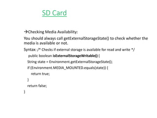 SD Card
Checking Media Availability:
You should always call getExternalStorageState() to check whether the
media is available or not.
Syntax: /* Checks if external storage is available for read and write */
public boolean isExternalStorageWritable() {
String state = Environment.getExternalStorageState();
if (Environment.MEDIA_MOUNTED.equals(state)) {
return true;
}
return false;
}
 