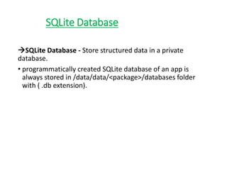 SQLite Database
SQLite Database - Store structured data in a private
database.
• programmatically created SQLite database of an app is
always stored in /data/data/<package>/databases folder
with ( .db extension).
 