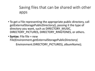 Saving files that can be shared with other
apps
• To get a File representing the appropriate public directory, call
getExternalStoragePublicDirectory(), passing it the type of
directory you want, such as DIRECTORY_MUSIC,
DIRECTORY_PICTURES, DIRECTORY_RINGTONES, or others.
• Syntax: File file = new
File(Environment.getExternalStoragePublicDirectory(
Environment.DIRECTORY_PICTURES), albumName);
 