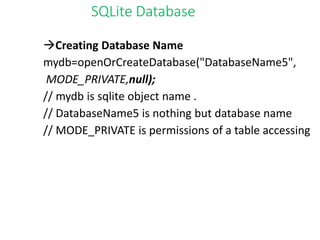 SQLite Database
Creating Database Name
mydb=openOrCreateDatabase("DatabaseName5",
MODE_PRIVATE,null);
// mydb is sqlite object name .
// DatabaseName5 is nothing but database name
// MODE_PRIVATE is permissions of a table accessing
 