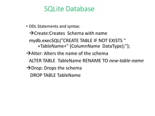 SQLite Database
• DDL Statements and syntax:
Create:Creates Schema with name
mydb.execSQL("CREATE TABLE IF NOT EXISTS “
+TableName+" (ColumnName DataType);");
Alter: Alters the name of the schema
ALTER TABLE TableName RENAME TO new-table-name
Drop: Drops the schema
DROP TABLE TableName
 