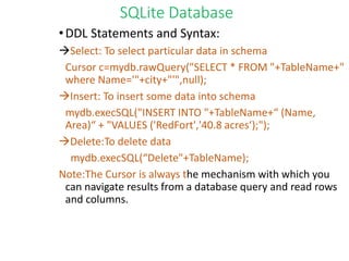 SQLite Database
•DDL Statements and Syntax:
Select: To select particular data in schema
Cursor c=mydb.rawQuery("SELECT * FROM "+TableName+"
where Name='"+city+"'",null);
Insert: To insert some data into schema
mydb.execSQL("INSERT INTO "+TableName+“ (Name,
Area)“ + "VALUES ('RedFort','40.8 acres‘);");
Delete:To delete data
mydb.execSQL(“Delete"+TableName);
Note:The Cursor is always the mechanism with which you
can navigate results from a database query and read rows
and columns.
 