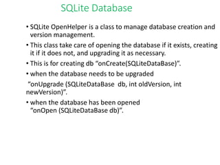 SQLite Database
• SQLite OpenHelper is a class to manage database creation and
version management.
• This class take care of opening the database if it exists, creating
it if it does not, and upgrading it as necessary.
• This is for creating db “onCreate(SQLiteDataBase)”.
• when the database needs to be upgraded
“onUpgrade (SQLiteDataBase db, int oldVersion, int
newVersion)”.
• when the database has been opened
“onOpen (SQLiteDataBase db)”.
 