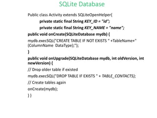 SQLite Database
Public class Activity extends SQLiteOpenHelper{
private static final String KEY_ID = "id";
private static final String KEY_NAME = "name";
public void onCreate(SQLiteDatabase mydb) {
mydb.execSQL("CREATE TABLE IF NOT EXISTS “ +TableName+"
(ColumnName DataType);");
}
public void onUpgrade(SQLiteDatabase mydb, int oldVersion, int
newVersion) {
// Drop older table if existed
mydb.execSQL("DROP TABLE IF EXISTS " + TABLE_CONTACTS);
// Create tables again
onCreate(mydb);
} }
 