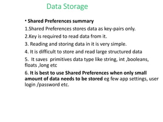 Data Storage
• Shared Preferences summary
1.Shared Preferences stores data as key-pairs only.
2.Key is required to read data from it.
3. Reading and storing data in it is very simple.
4. It is difficult to store and read large structured data
5. It saves primitives data type like string, int ,booleans,
floats ,long etc
6. It is best to use Shared Preferences when only small
amount of data needs to be stored eg few app settings, user
login /password etc.
 