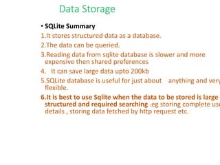Data Storage
• SQLite Summary
1.It stores structured data as a database.
2.The data can be queried.
3.Reading data from sqlite database is slower and more
expensive then shared preferences
4. It can save large data upto 200kb
5.SQLite database is useful for just about anything and very
flexible.
6.It is best to use Sqlite when the data to be stored is large ,
structured and required searching .eg storing complete use
details , storing data fetched by http request etc.
 