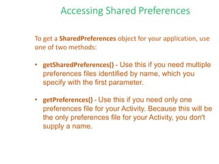 To get a SharedPreferences object for your application, use
one of two methods:
• getSharedPreferences() - Use this if you need multiple
preferences files identified by name, which you
specify with the first parameter.
• getPreferences() - Use this if you need only one
preferences file for your Activity. Because this will be
the only preferences file for your Activity, you don't
supply a name.
Accessing Shared Preferences
 