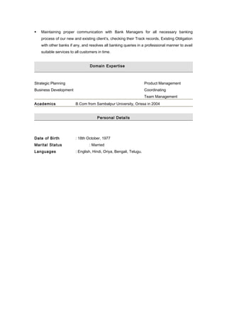  Maintaining proper communication with Bank Managers for all necessary banking
process of our new and existing client’s, checking their Track records, Existing Obligation
with other banks if any, and resolves all banking queries in a professional manner to avail
suitable services to all customers in time.
Domain Expertise
Strategic Planning Product Management
Business Development Coordinating
Team Management
Academics B.Com from Sambalpur University, Orissa in 2004
Personal Details
Date of Birth : 18th October, 1977
Marital Status : Married
Languages : English, Hindi, Oriya, Bengali, Telugu.
 