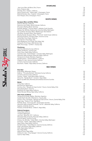 SPARKLING
Jean-Louis, Blanc de Blancs, Brut, France 36
Zonin, Prosecco, Italy 38
Chandon, Brut, “Classic”, California 45
Veuve Clicquot, Brut, “Yellow Label”, Champagne, France 110
Moët & Chandon, Brut, “Impérial”, Champagne, France 115
Dom Pérignon, Brut, Champagne, France 225
WHITE WINES
Sauvignon Blanc and Other Whites
Estancia, Moscato, Californifa 34
Sycamore Lane Cellars, White Zinfandel, California 30
Dr.Loosen, Riesling, Mosel, Germany 32
Penfolds, Riesling, “Thomas Hyland”, Adelaide, South Australia 32
Chateau Ste. Michelle, Riesling, Dry, Columbia Valley, Washington 35
Kim Crawford, Sauvignon Blanc, Marlborough, New Zealand 38
Villa Maria, Sauvignon Blanc, New Zealand 44
Murphy-Goode, Sauvignon Blanc, “The Fumé”, North Coast, California 35
Decoy by Duckhorn, Sauvignon Blanc, Sonoma County 45
Trinity Oaks, Pinot Grigio, California 28
Ecco Domani, Pinot Grigio, Italy 30
Santa Margherita, Pinot Grigio, Alto Adige, Italy 45
Campanile, Pinot Grigio, delle Venezie, Italy 38
Banfi, Pinot Grigio, “Le Rime”, Tuscany, Italy 34
Chardonnay
Joel Gott, Monterey County, California 38
William Hill Winery, Central Coast 35
Folie à Deux, Napa Valley, California 35
Columbia Crest, “Grand Estates”, Columbia Valley, Washington 36
Alexander Valley Vineyards, Alexander Valley, California 36
Terrazas de los Andes, Mendoza, Argentina 45
Kendall-Jackson, “Vintner’s Reserve”, California 38
Chateau St. Jean, Sonoma County, California 40
La Crema, Sonoma Coast, California 50
Bouchaine, “Estate”, Napa Valley Carneros, California 65
RED WINES
Pinot Noir
Kings Ridge, Willamette, Oregon 50
Estancia, “Pinnacles Ranches”, Monterey County, California 38
La Crema, Sonoma Coast, California 50
Cambria, “Estate”, Santa Maria Valley, California 60
Cherry Pie, “Stanley Ranch”, Carneros - Napa Valley 90
Meiomi by Belle Glos, Monterey-Santa Barbara-Sonoma Counties 45
Merlot
Trinity Oaks, California 30
Red Diamond, Washington 30
Concha y Toro, “Marqués de Casa Concha”, Peumo, Central Valley, Chile 40
Decoy By Duckhorn, Sonoma 45
Rutherford Hill, Napa Valley, California 50
Robert Mondavi Winery, Napa Valley, California 50
Other Reds and Blends
Terrazas de los Andes, Malbec, Mendoza, Argentina 40
Castello Banfi, Brunello di Montalcino, Tuscany, Italy 100
Concha y Toro, Carménère, “Marqués de Casa Concha”, Peumo, Central Valley, Chile 60
Stag’s Leap, “Hands of Time” Red Blend 55
Penfolds, Shiraz, “Koonunga Hill”, South Eastern Australia 32
Alexander Valley Vineyards, Zinfandel, “Sin Zin”, Alexander Valley, California 40
Seghesio, Zinfandel, Sonoma 65
Paraduxx, Zinfandel Blend, “Z Blend”, Napa Valley 95
Cabernet Sauvignon
Trinity Oaks, California 28
14 Hands, Washington 36
Joel Gott, “Blend No. 815”, California 38
Alexander Valley Vineyards, Alexander Valley, California 38
Louis M. Martini, Sonoma County 38
Chateau Ste. Michelle, “Indian Wells”, Columbia Valley, Washington 45
Franciscan, “Estate”, Napa Valley, California 52
Napa Cellars, Napa Valley, California 55
Kendall-Jackson, “Grand Reserve”, Sonoma County, California 60
Stags’ Leap Winery, Napa Valley, California 85
Heitz, Napa Valley, California 90
Peju, Napa Valley 90
Sequoia Grove, Napa Valley 95
Chateau St. Jean, “Cinq Cépages”, Sonoma County, California 110
Caymus, Napa Valley 125
 