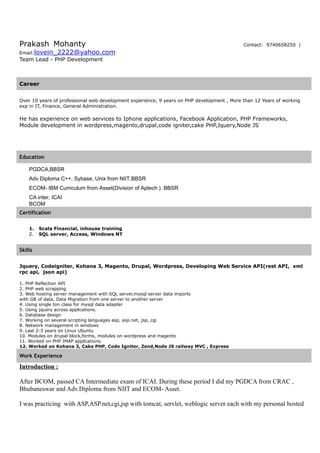 Prakash Mohanty Contact: 9740658250 |
Email:lovein_2222@yahoo.com
Team Lead - PHP Development
Career
Over 10 years of professional web development experience, 9 years on PHP development , More than 12 Years of working
exp in IT, Finance, General Administration.
He has experience on web services to Iphone applications, Facebook Application, PHP Frameworks,
Module development in wordpress,magento,drupal,code igniter,cake PHP,Jquery,Node JS
Education
PGDCA,BBSR
Adv Diploma C++, Sybase, Unix from NIIT,BBSR
ECOM- IBM Curriculum from Asset(Division of Aptech ). BBSR
CA inter, ICAI
BCOM
Certification
1. Scala Financial, inhouse training
2. SQL server, Access, Windows NT
Skills
Jquery, Codeigniter, Kohana 3, Magento, Drupal, Wordpress, Developing Web Service API(rest API, xml
rpc api, json api)
1. PHP Reflection API
2. PHP web scrapping
3. Web hosting server management with SQL server,mysql server data imports
with GB of data, Data Migration from one server to another server
4. Using single ton class for mysql data adapter
5. Using jquery across applications.
6. Database design
7. Working on several scripting languages asp, asp.net, jsp, cgi
8. Network management in windows
9. Last 2-3 years on Linux Ubuntu
10. Modules on drupal block,forms, modules on wordpress and magento
11. Worked on PHP IMAP applications.
12. Worked on Kohana 3, Cake PHP, Code Igniter, Zend,Node JS railway MVC , Express
Work Experience
Introduction :
After BCOM, passed CA Intermediate exam of ICAI. During these period I did my PGDCA from CRAC ,
Bhubaneswar and Adv.Diploma from NIIT and ECOM- Asset.
I was practicing with ASP,ASP.net,cgi,jsp with tomcat, servlet, weblogic server each with my personal hosted
 