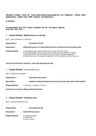 Worked in Neev Tech As Tech Lead being responsible for for Magento , Crafty Chat
Application, Vtiger and CRM Custom development.
2 months.
In sourcebits pvt ltd , I have worked for for 4.5 years approx.
Sept 2007- April 2012
v Project Details: Webservices on rest api
Team: 2(PHP developer on Kohana3)
Organization : Sourcebits Pvt Ltd
Description: blinkbooking.com is a hotel booking site for hotel owners from Iphone app.
Responsibilities: 1) Developing admin part grid data entry screen for hotel owners
2) Developing other admin part screen for data entry and update and delete
3) developing REST api with JSON input and output for Iphone application
4) Main area was to interpreat the algorithm for Hotel selection/deal to show up
Tools & environments: Kohana 3 , Rest API developed by self
v Project Details: voicesrepublic.com.
Team: 3(Magento developer)
Organization : Sourcebits Pvt Limited
Description: magento module development works, to provide ajax data to the fontend
Responsibilities: 1) Working on magento modules
Tools & environments: Magento Module Creater
v Project Details: timetackr.com
Team: 5(PHP development part)
Organization: Sourcebits Pvt Ltd
Description: Cake PHP framework
Responsibilities: 1) Database design
2) PHP works
3) Jquery works.
 
