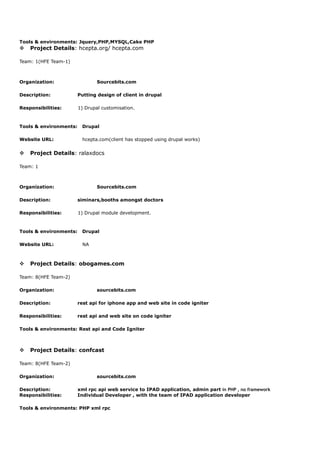 Tools & environments: Jquery,PHP,MYSQL,Cake PHP
v Project Details: hcepta.org/ hcepta.com
Team: 1(HFE Team-1)
Organization: Sourcebits.com
Description: Putting design of client in drupal
Responsibilities: 1) Drupal customisation.
Tools & environments: Drupal
Website URL: hcepta.com(client has stopped using drupal works)
v Project Details: ralaxdocs
Team: 1
Organization: Sourcebits.com
Description: siminars,booths amongst doctors
Responsibilities: 1) Drupal module development.
Tools & environments: Drupal
Website URL: NA
v Project Details: obogames.com
Team: 8(HFE Team-2)
Organization: sourcebits.com
Description: rest api for iphone app and web site in code igniter
Responsibilities: rest api and web site on code igniter
Tools & environments: Rest api and Code Igniter
v Project Details: confcast
Team: 8(HFE Team-2)
Organization: sourcebits.com
Description: xml rpc api web service to IPAD application, admin part in PHP , no framework
Responsibilities: Individual Developer , with the team of IPAD application developer
Tools & environments: PHP xml rpc
 