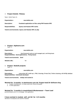v Project Details: Plateau
Team: 3(GUI Team-3)
Organization : sourcebits.com
Description: Facebook application on Flex using PHP hessian RPC
Responsibilities: Jquery and hessian RPC works
Tools & environments: Jquery and Hessian RPC on php
v Project: digibeans.com
Team: 4
Organization: sourcebits.com
Description: Zend framework works on mail managent part, and fixing issues
Responsibilities: Zend applications, Fixing issues
Tools & environments: Zend
Website URL: NA
v Project: NodeJS projects
Team: 4
Organization: sourcebits.com
Description: using twitter API, tumblr api , HTML 5 drawings, Private Chat, Twitter streaming, with MYSQL database
Responsibilities: Individual developer
Tools & environments: nodejs and socket.io
Worked for 6 months in etechnoverv pvt Ltd Project lead/Sr Software Eng
1. Custom development of shop script with smarty template
2. A CMS application
Worked for 3 months in massinfotech Bhubaneswar – Team Lead
purehomeloans.com it is mortgage site application.
I have worked in module soft pvt ltd for 2/3 months
Worked on wordpress and zoomla modules
 
