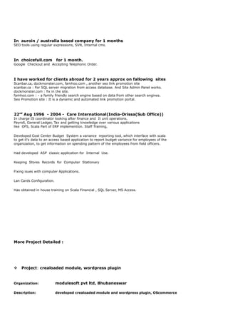 In auroin / australia based company for 1 months
SEO tools using regular expressions, SVN, Internal cms.
In choicefull.com for 1 month.
Google Checkout and Accepting Telephonic Order.
I have worked for clients abroad for 2 years approx on fallowing sites
Scanbar.ca, dockmonster.com, famhoo.com , another seo link promotion site
scanbar.ca : For SQL server migration from access database. And Site Admin Panel works.
dockmonster.com : fix in the site.
famhoo.com : - a family friendly search engine based on data from other search engines.
Seo Promotion site : It is a dynamic and automated link promotion portal.
22nd
Aug 1996 - 2004 - Care International(India-Orissa(Sub Office))
In charge IS coordinator looking after finance and It unit operations.
Payroll, General Ledger, Tax and getting knowledge over various applications
like OFS, Scala Part of ERP implemention. Staff Training,
Developed Cost Center Budget System a variance reporting tool, which interface with scala
to get it's data to an access based application to report budget variance for employees of the
organization, to get information on spending pattern of the employees from field officers.
Had developed ASP classic application for Internal Use.
Keeping Stores Records for Computer Stationary
Fixing isues with computer Applications.
Lan Cards Configuration.
Has obtained in house training on Scala Financial , SQL Server, MS Access.
More Project Detailed :
v Project: crealoaded module, wordpress plugin
Organization: modulesoft pvt ltd, Bhubaneswar
Description: developed crealoaded module and wordpress plugin, OScommerce
 
