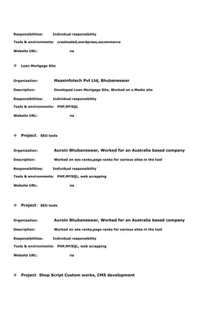 Responsibilities: Individual responsibility
Tools & environments: crealoaded,wordpress,oscommerce
Website URL: na
v Loan Mortgage Site
Organization: Maasinfotech Pvt Ltd, Bhubaneswar
Description: Developed Loan Mortgage Site, Worked on a Media site
Responsibilities: Individual responsibility
Tools & environments: PHP,MYSQL
Website URL: na
v Project: SEO tools
Organization: Auroin Bhubaneswar, Worked for an Australia based company
Description: Worked on seo ranks,page ranks for various sites in the tool
Responsibilities: Individual responsibility
Tools & environments: PHP,MYSQL, web scrapping
Website URL: na
v Project: SEO tools
Organization: Auroin Bhubaneswar, Worked for an Australia based company
Description: Worked on seo ranks,page ranks for various sites in the tool
Responsibilities: Individual responsibility
Tools & environments: PHP,MYSQL, web scrapping
Website URL: na
v Project: Shop Script Custom works, CMS development
 