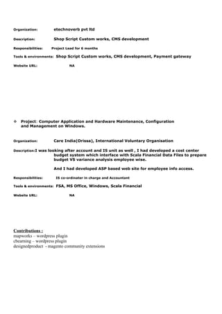 Organization: etechnoverb pvt ltd
Description: Shop Script Custom works, CMS development
Responsibilities: Project Lead for 6 months
Tools & environments: Shop Script Custom works, CMS development, Payment gateway
Website URL: NA
v Project: Computer Application and Hardware Maintenance, Configuration
and Management on Windows.
Organization: Care India(Orissa), International Voluntary Organisation
Description:I was looking after account and IS unit as well , I had developed a cost center
budget system which interface with Scala Financial Data Files to prepare
budget VS variance analysis employee wise.
And I had developed ASP based web site for employee info access.
Responsibilities: IS co-ordinater in charge and Accountant
Tools & environments: FSA, MS Office, Windows, Scala Financial
Website URL: NA
Contributions :
mapworks – wordpress plugin
cbearning – wordpress plugin
designedproduct - magento community extensions
 