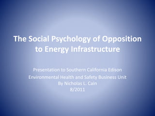 The Social Psychology of Opposition
to Energy Infrastructure
Presentation to Southern California Edison
Environmental Health and Safety Business Unit
By Nicholas L. Cain
8/2011
 