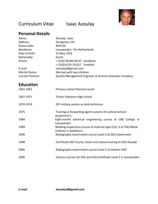 Curriculum Vitae Isaac Azoulay
E-mail: iazoulay9@gmail.com
Personal Details
Name: Azoulay, Isaac
Address: Zenegroen 141
Postal code: 8935 KE
Residence: Leeuwarden, The Netherlands
Date of birth: 15 May 1953
Nationality: Dutch
Phone: + 31(0) 58 844 86 97 (landline)
+ 31(0) 6233 19 622 (mobile)
E-mail: iazoulay9@gmail.com
Marital Status: Married with two children
Current Position: Quality Management Engineer at Aramco Overseas Company
Education
1961-1967 Primary school Yokneam Israel
1967-1971 Tichon Yokneam High school
1970-1974 IDF military service as tank technician
1975 Training as forwarding agent customs for petrochemical
equipment’s,
1984 Eight-month electrical engineering course at CBB College in
Leeuwarden
1989 Welding-inspections course of material type CS/S. S at TNO Metal
Institute in Apeldoorn
1990 Radiography examination course Level-2 at SKO Zoetermeer
1998 Certificate SAP Course; Stock and Subcontracting at HCG Rijswijk
2005 Radiography examination course Level-2 at Hobeon SKO
2006 Various courses for HSE and VCA Certificate Level 2 in Leeuwarden
 