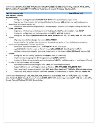 Environment: Cisco Routers 2500, 3600; Cisco Switches3500, 2900 and 1900 series; Routing protocols RIPv2, EIGRP,
OSPF; Switching Protocols STP, VTP, RSTP and VLAN; Firewall Security Protocols: ACL, NAT, PAT.
CMS Info systems, India July 2009-aug 2013
Role: Network Engineer
Responsibilities:
• Configured routing protocols like EIGRP, OSPF & BGP and troubleshooting layer3 issues.
• Learned and Tested various BGP attributes like local preference, MED, Weight and replicated customer
issues in the testing environment lab.
• Involved in the troubleshooting aspects of complex network infrastructure using the routing protocols like
EIGRP, OSPF& BGP.
• Experience in Network security, Security Controls (firewalls, IDS/IPS, authentication, etc.), TCP/IP.
• Involved in configuration and implementation of the MPLS with BGP protocol.
• Configured and deploying Cisco catalyst 6506, 4948E, 4510 switches and Cisco 3660, 3845, and 7609 series
Routers.
• Migrating firewalls from Juniper Net screen 500 to PA3020.
• Responsible for the configuration, installation, upgrading and testing of Cisco Unified Communications
products including CUCM 9.x, CUCME, Cisco Unity.
• Involved in Replacement of FPCs, PICs on Juniper M320 and T640 router.
• Applied ACLs for Internet access to the servers using Cisco 5520 ASA firewall, performed NAT.
• Configuring security services for protecting the perimeter of the network, Cisco IOS Firewall features, PIX
Firewall.
• Configured PVSTP+ for loop prevention and VTP for Inter-VLAN Routing.
• Implemented port aggregation & link negotiation using LACP and PAGP.
• Involved in design, implementation and configuration of HSRP for load balancing on L3 switches on different
location of office on the switched network.
• Provided support/troubleshooting for Intel, UNIX, and Network environments.
• Supported Intel server technologies, including Windows NT & 2000, 2003, 2008, 2012 & OS/2
• Had a good hands-on experience with cisco 6509 Series Cisco Switch with VLAN’s for different departments
• Supporting wide range of products from Cisco Systems, Troubleshooting of Routers, Switches, Leased line.
Environment: Cisco Catalyst 3750,3550,4509,6509, 6500, Cisco routers 3650, 4500 and 6500, 7200, Cisco PIX (525,
535), ASA (5505, 5510) firewall, Routing Protocols (EIGRP, OSPF, BGP), Switching protocols (VTP, STP), Site to Site VPN,
Remote Access VPN, Cisco VPN 3000 Concentrator.
 