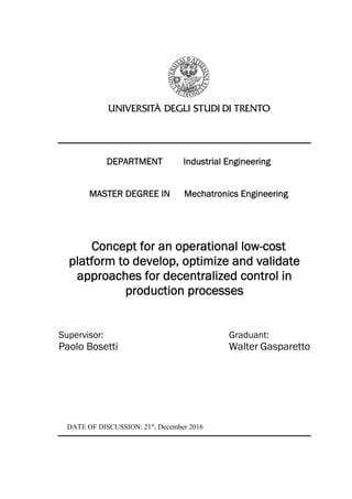 DEPARTMENT Industrial Engineering
MASTER DEGREE IN Mechatronics Engineering
Concept for an operational low-cost
platform to develop, optimize and validate
approaches for decentralized control in
production processes
Supervisor: Graduant:
Paolo Bosetti Walter Gasparetto
DATE OF DISCUSSION: 21st
, December 2016
 