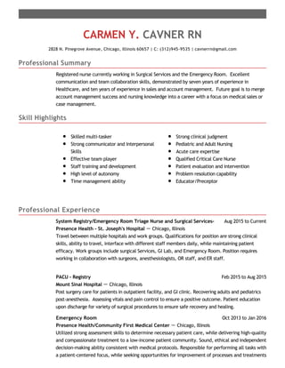 Professional Summary
Skill Highlights
Professional Experience
CARMEN Y. CAVNER RN
2828 N. Pinegrove Avenue, Chicago, Illinois 60657 | C: (312)945-9535 | cavnerrn@gmail.com
Registered nurse currently working in Surgical Services and the Emergency Room. Excellent
communication and team collaboration skills, demonstrated by seven years of experience in
Healthcare, and ten years of experience in sales and account management. Future goal is to merge
account management success and nursing knowledge into a career with a focus on medical sales or
case management.
Skilled multi-tasker
Strong communicator and Interpersonal
Skills
Effective team player
Staff training and development
High level of autonomy
​Time management ability
Strong clinical judgment
Pediatric and Adult Nursing
Acute care expertise
Qualified Critical Care Nurse
Patient evaluation and intervention
Problem resolution capability
Educator/Preceptor
Aug 2015 to CurrentSystem Registry/Emergency Room Triage Nurse and Surgical Services-
Presence Health - St. Joseph's Hospital － Chicago, Illinois
Travel between multiple hospitals and work groups. Qualifications for position are strong clinical
skills, ability to travel, interface with different staff members daily, while maintaining patient
efficacy. Work groups include surgical Services, GI Lab, and Emergency Room. Position requires
working in collaboration with surgeons, anesthesiologists, OR staff, and ER staff.
Feb 2015 to Aug 2015PACU - Registry
Mount Sinai Hospital － Chicago, Illinois
Post surgery care for patients in outpatient facility, and GI clinic. Recovering adults and pediatrics
post-anesthesia. Assessing vitals and pain control to ensure a positive outcome. Patient education
upon discharge for variety of surgical procedures to ensure safe recovery and healing.
Oct 2013 to Jan 2016Emergency Room
Presence Health/Community First Medical Center － Chicago, Illinois
Utilized strong assessment skills to determine necessary patient care, while delivering high-quality
and compassionate treatment to a low-income patient community. Sound, ethical and independent
decision-making ability consistent with medical protocols. Responsible for performing all tasks with
a patient-centered focus, while seeking opportunities for improvement of processes and treatments
 
