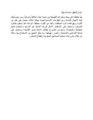 1.2.4‫ق‬ّ‫ق‬‫ح‬ُ‫ن‬‫استدامة‬‫ّة‬‫ي‬‫بيئ‬
ّ‫د‬‫يع‬‫حفاظنا‬‫على‬‫بيئتنا‬‫ومقدراتنا‬‫الطبيعية‬‫من‬‫واجبنا‬‫ّا‬‫ي‬‫دين‬‫وأخالقيا‬،‫وإنسانيا‬‫ومن‬‫مسؤولياتنا‬
‫تجاه‬‫األجيال‬،‫القادمة‬‫ومن‬‫المقومات‬‫األساسية‬‫لجودة‬‫حياتنا‬.،‫لذلك‬‫سنعمل‬‫على‬‫الحد‬‫من‬
‫التلوث‬‫برفع‬‫كفاءة‬‫إدارة‬‫فات‬ّ‫ل‬‫المخ‬ّ‫د‬‫والح‬‫من‬‫التلوث‬‫بمختلف‬،‫أنواعه‬‫كما‬‫سنقاوم‬‫ظاهرة‬
،‫ر‬ّ‫التصح‬‫وسنعمل‬‫على‬‫االستثمار‬‫األمثل‬‫لثروتنا‬‫المائية‬‫عبر‬‫الترشيد‬‫واستخدام‬‫المياه‬
‫المعالجة‬،‫ة‬ّ‫د‬‫والمتجد‬‫وسنؤسس‬‫لمشروع‬‫متكامل‬‫إلعادة‬‫تدوير‬،‫النفايات‬‫وسنعمل‬‫على‬
‫حماية‬‫الشواطئ‬‫ّات‬‫ي‬‫والمحم‬‫والجزر‬،‫وتهيئتها‬‫بما‬‫ن‬ّ‫ك‬‫يم‬‫الجميع‬‫من‬‫االستمتاع‬،‫بها‬‫وذلك‬
‫من‬‫خالل‬‫مشروعات‬‫لها‬ ّ‫تمو‬‫الصناديق‬‫الحكومية‬‫والقطاع‬‫الخاص‬.
 