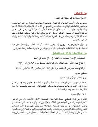 ‫من‬‫التزاماتنا‬..
"‫داعم‬"‫وسائل‬‫ترفيه‬‫هادفة‬‫للمواطنين‬
‫سنقوم‬‫بزيادة‬‫األنشطة‬‫الثقافية‬‫والترفيهية‬‫وتنويعها‬‫لإلسهام‬‫في‬‫استثمار‬‫مواهب‬،‫المواطنين‬
‫وسنطور‬‫األنظمة‬‫واللوائح‬‫بما‬‫يساعد‬‫على‬‫التوسع‬‫في‬‫إنشاء‬‫أندية‬‫الهواة‬‫واألندية‬‫االجتماعية‬
‫والثقافية‬‫وتسجيلها‬،‫رسميا‬‫وسنطلق‬‫البرنامج‬‫الوطني‬"‫داعم‬"‫الذي‬‫سيعمل‬‫على‬‫تحسين‬
‫جودة‬‫األنشطة‬‫الرياضية‬،‫والثقافية‬‫ويوفر‬‫الدعم‬‫المالي‬‫الالزم‬،‫لها‬‫وينشئ‬‫شبكات‬‫وطنية‬
‫تضم‬‫كافة‬،‫النوادي‬‫ويساعد‬‫في‬‫نقل‬‫الخبرات‬‫وأفضل‬‫الممارسات‬‫الدولية‬‫لهذه‬‫األندية‬‫وزيادة‬
‫الوعي‬‫بأهميتها‬.
‫وبحلول‬‫عام‬(1442‫هـ‬‫ـ‬2020‫م‬)،‫سيكون‬‫هناك‬‫ـ‬‫بإذن‬‫هللا‬‫ـ‬‫أكثر‬‫من‬(٤٥٠)‫نادي‬‫هواة‬
‫مسجل‬‫يقدم‬‫أنشطة‬‫ثقافية‬‫متنوعة‬‫وفعاليات‬‫ترفيهية‬‫وفق‬‫منهجية‬‫مة‬ّ‫منظ‬‫وعمل‬‫احترافي‬.
‫من‬‫أهدافنا‬‫بحلول‬(1452‫هـ‬‫ـ‬2030‫م‬)..
•‫تصنيف‬(3)‫مدن‬‫سعودية‬‫بين‬‫أفضل‬(١٠٠)‫مدينة‬‫في‬‫العالم‬
•‫ارتفاع‬‫إنفاق‬‫األسر‬‫على‬‫الثقافة‬‫والترفيه‬‫داخل‬‫المملكة‬‫من‬(٢٫٩)%‫إلى‬(٦%)
•‫ارتفاع‬‫نسبة‬‫ممارسي‬‫الرياضة‬‫مرة‬‫على‬‫األقل‬‫أسبوعيا‬‫من‬(١۳)%‫إلى‬(٤٠%)
‫مجتمع‬‫حيوي‬
1.3‫مجتمع‬‫حيوي‬..ُ‫ه‬‫ُنيان‬‫ب‬‫تين‬‫م‬
‫هدفنا‬‫هو‬‫تعزيز‬‫مبادئ‬‫الرعاية‬‫االجتماعية‬‫وتطويرها‬‫لبناء‬‫مجتمع‬‫قوي‬،‫ومنتج‬‫من‬‫خالل‬
‫تعزيز‬‫دور‬‫األسرة‬‫وقيامها‬،‫بمسؤولياتها‬‫وتوفير‬‫التعليم‬‫القادر‬‫على‬‫بناء‬،‫الشخصية‬‫وإرساء‬
‫منظومة‬‫اجتماعية‬‫وصحية‬‫نة‬ّ‫ك‬‫مم‬.
1.3.1ّ‫م‬‫نهت‬‫بأسرنا‬
‫األسرة‬‫هي‬‫نواة‬،‫المجتمع‬‫حيث‬‫إنها‬‫تمثل‬‫الحاضنة‬‫األولى‬،‫لألبناء‬‫والراعي‬‫الرئيس‬
،‫الحتياجاتهم‬‫والحامي‬‫للمجتمع‬‫من‬‫التفكك‬.ّ‫ل‬‫ولع‬‫أبرز‬‫ما‬‫ّز‬‫ي‬‫يم‬‫مجتمعنا‬‫التزامه‬‫بالمبادئ‬
‫والقيم‬،‫اإلسالمية‬‫وقوة‬‫روابطه‬‫األسرية‬،‫وامتدادها‬‫مما‬‫نا‬ّ‫يحث‬‫على‬‫تزويد‬‫األسرة‬‫بعوامل‬
‫النجاح‬‫الالزمة‬‫لتمكينها‬‫من‬‫رعاية‬‫أبنائها‬‫وتنمية‬‫ملكاتهم‬‫وقدراتهم‬.‫ولنصل‬‫إلى‬‫هذه‬،‫الغاية‬
‫سنعمل‬‫على‬‫إشراك‬‫أولياء‬‫األمور‬‫في‬‫العملية‬،‫التعليمية‬‫كما‬‫سنعمل‬‫على‬‫مساعدتهم‬‫في‬‫بناء‬
 