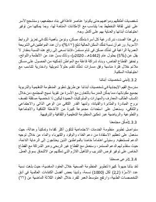 ‫شخصيات‬‫أطفالهم‬‫ومواهبهم‬‫حتى‬‫يكونوا‬‫عناصر‬‫فاعلة‬‫في‬‫بناء‬،‫مجتمعهم‬‫وسنشجع‬‫األسر‬
‫على‬‫تبني‬‫ثقافة‬‫التخطيط‬‫بما‬‫يتناسب‬‫مع‬‫اإلمكانات‬‫المتاحة‬،‫لها‬‫وبما‬‫يمكنها‬‫من‬‫توفير‬
‫احتياجات‬‫أبنائها‬‫والعناية‬‫بهم‬‫على‬‫أكمل‬‫وجه‬.
‫وفي‬‫هذا‬،‫الصدد‬‫ندرك‬‫رغبة‬‫كل‬‫أسرة‬‫ك‬ّ‫ل‬‫بتم‬،‫مسكن‬‫ونؤمن‬‫بأهمية‬‫ذلك‬‫في‬‫تعزيز‬‫الروابط‬
‫األسرية‬.‫ورغم‬‫أن‬‫نسبة‬‫ك‬ّ‫ل‬‫تم‬‫السكن‬‫الحالية‬‫تبلغ‬(٤٧)%،‫وأن‬‫عدد‬‫المواطنين‬‫في‬‫الشريحة‬
‫العمرية‬‫الراغبة‬‫في‬‫ك‬ّ‫ل‬‫تم‬‫مسكن‬‫في‬‫تنام‬،ّ‫مستمر‬‫فإننا‬‫نسعى‬‫إلى‬‫رفع‬‫هذه‬‫النسبة‬‫بمقدار‬‫ال‬
‫يقل‬‫عن‬(5%)‫بحلول‬‫عام‬(1442‫هـ‬‫ـ‬2020‫م‬)،‫وذلك‬ّ‫بسن‬‫عدد‬‫من‬‫األنظمة‬،‫واللوائح‬
‫وتحفيز‬‫القطاع‬،‫الخاص‬‫وبناء‬‫شراكة‬‫فاعلة‬‫مع‬‫المواطن‬‫لتمكينه‬‫من‬‫الحصول‬‫على‬‫مسكن‬
‫مالئم‬‫خالل‬‫فترة‬‫مناسبة‬‫وفق‬‫مسارات‬‫ك‬ّ‫ل‬‫تم‬‫تقدم‬‫حلوال‬‫تمويلية‬‫وادخارية‬‫تتناسب‬‫مع‬
‫احتياجاته‬‫السكنية‬.
1.3.2‫بني‬‫ن‬‫شخصيات‬‫أبنائنا‬
‫سنرسخ‬‫القيم‬‫اإليجابية‬‫في‬‫شخصيات‬‫أبنائنا‬‫عن‬‫طريق‬‫تطوير‬‫المنظومة‬‫التعليمية‬‫والتربوية‬
‫بجميع‬،‫مكوناتها‬‫مما‬‫ن‬ّ‫ك‬‫يم‬‫المدرسة‬‫بالتعاون‬‫مع‬‫األسرة‬‫من‬‫تقوية‬‫نسيج‬،‫المجتمع‬‫من‬‫خالل‬
‫إكساب‬‫الطالب‬‫المعارف‬‫والمهارات‬‫والسلوكيات‬‫الحميدة‬‫ليكون‬‫ذا‬‫شخصية‬‫مستقلة‬‫تتصف‬
‫بروح‬‫المبادرة‬‫والمثابرة‬،‫والقيادة‬‫ولديها‬‫القدر‬‫الكافي‬‫من‬‫الوعي‬‫الذاتي‬‫واالجتماعي‬
،‫والثقافي‬‫وسنعمل‬‫على‬‫استحداث‬‫مجموعة‬‫كبيرة‬‫من‬‫األنشطة‬‫الثقافية‬‫واالجتماعية‬
‫والتطوعية‬‫والرياضية‬‫عبر‬‫تمكين‬‫المنظومة‬‫التعليمية‬‫والثقافية‬‫والترفيهية‬.
1.3.3‫ن‬ّ‫ك‬‫م‬ُ‫ن‬‫مجتمعنا‬
‫سنواصل‬‫تطوير‬‫منظومة‬‫الخدمات‬‫االجتماعية‬‫لتكون‬‫أكثر‬‫كفاءة‬‫وتمكينا‬،‫وعدالة‬‫حيث‬
‫سنعمل‬‫على‬‫تعظيم‬‫االستفادة‬‫من‬‫دعم‬‫الغذاء‬‫والوقود‬‫والكهرباء‬‫والماء‬‫من‬‫خالل‬‫توجيه‬
‫الدعم‬‫لمستحقيه‬.‫وسنولي‬‫اهتماما‬‫ّا‬‫ص‬‫خا‬‫بالمواطنين‬‫الذين‬‫يحتاجون‬‫إلى‬‫الرعاية‬،‫الدائمة‬
‫حيث‬‫م‬ّ‫د‬‫سنق‬‫لهم‬‫ا‬‫لدعم‬،‫المستمر‬‫وسنعمل‬‫مع‬‫القطاع‬‫غير‬‫الربحي‬‫وعبر‬‫الشراكة‬‫مع‬‫القطاع‬
‫الخاص‬‫على‬‫توفير‬‫فرص‬‫التدريب‬‫والتأهيل‬‫الالزم‬‫التي‬‫نهم‬ّ‫ك‬‫تم‬‫من‬‫االلتحاق‬‫بسوق‬‫العمل‬.
1.3.4‫نرعى‬‫صحتنا‬
‫لقد‬‫بذلنا‬‫جهودا‬‫كبيرة‬‫لتطوير‬‫المنظومة‬‫الصحية‬‫خالل‬‫العقود‬،‫الماضية‬‫حيث‬‫بلغت‬‫نسبة‬
‫عدد‬‫ة‬ّ‫األسر‬(2,2)‫لكل‬(1000)،‫نسمة‬‫ولدينا‬‫بعض‬‫أفضل‬‫الكفاءات‬‫العالمية‬‫في‬‫أدق‬
‫التخصصات‬،‫الطبية‬‫وارتفع‬‫متوسط‬‫العمر‬‫للفرد‬‫خالل‬‫العقود‬‫الثالثة‬‫الماضية‬‫من‬(٦٦)
 