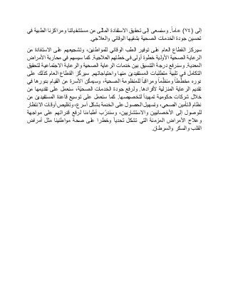 ‫إلى‬(٧٤)‫عاما‬.‫وسنسعى‬‫إلى‬‫تحقيق‬‫االستفادة‬‫المثلى‬‫من‬‫مستشفياتنا‬‫ومراكزنا‬‫الطبية‬‫في‬
‫تحسين‬‫جودة‬‫الخدمات‬‫الصحية‬‫بشقيها‬‫الوقائي‬‫والعالجي‬.
‫سيركز‬‫القطاع‬‫العام‬‫على‬‫توفير‬‫الطب‬‫الوقائي‬،‫للمواطنين‬‫وتشجيعهم‬‫على‬‫االستفادة‬‫من‬
‫الرعاية‬‫الصحية‬‫األولية‬‫خطوة‬‫أولى‬‫في‬‫خطتهم‬‫العالجية‬.‫كما‬‫سيسهم‬‫في‬‫محاربة‬‫األمراض‬
‫المعدية‬.‫وسنرفع‬‫درجة‬‫التنسيق‬‫بين‬‫خدمات‬‫الرعاية‬‫الصحية‬‫والرعاية‬‫االجتماعية‬‫لتحقيق‬
‫التكامل‬‫في‬‫تلبية‬‫متطلبات‬‫المستفيدين‬‫منها‬‫واحتياجاتهم‬.‫ز‬ّ‫ك‬‫سير‬‫القطاع‬‫العام‬‫كذلك‬‫على‬
‫دوره‬‫طا‬ّ‫مخط‬‫ما‬ّ‫ومنظ‬‫ومراقبا‬‫للمنظومة‬،‫الصحية‬‫ن‬ّ‫ك‬‫وسيم‬‫األسرة‬‫من‬‫القيام‬‫بدورها‬‫في‬
‫تقديم‬‫الرعاية‬‫المنزلية‬‫ألفرادها‬.‫ولرفع‬‫جودة‬‫الخدمات‬،‫ّة‬‫ي‬‫الصح‬‫سنعمل‬‫على‬‫تقديمها‬‫من‬
‫خالل‬‫شركات‬‫حكومية‬‫تمهيدا‬‫لتخصيصها‬.‫كما‬‫سنعمل‬‫على‬‫توسيع‬‫قاعدة‬‫المستفيدين‬‫من‬
‫نظام‬‫التأمين‬،‫الصحي‬‫وتسهيل‬‫الحصول‬‫على‬‫الخدمة‬‫بشكل‬،‫أسرع‬‫وتقليص‬‫أوقات‬‫االنتظار‬
‫للوصول‬‫إلى‬‫األخصائيين‬،‫واالستشاريين‬‫ب‬ّ‫وسندر‬‫أطباءنا‬‫لرفع‬‫قدراتهم‬‫على‬‫مواجهة‬
‫وعالج‬‫األمراض‬‫المزمنة‬‫التي‬‫تشكل‬‫تحديا‬‫وخطرا‬‫على‬‫صحة‬‫مواطنينا‬‫مثل‬‫أمراض‬
‫القلب‬‫والسكر‬‫والسرطان‬.
 