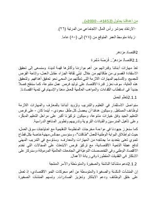 ‫من‬‫أهدافنا‬‫بحلول‬(1452‫هـ‬‫ـ‬2030‫م‬..)
•‫االرتقاء‬‫بمؤشر‬‫رأس‬‫المال‬‫االجتماعي‬‫من‬‫المرتبة‬(٢٦.)
•‫زيادة‬‫متوسط‬‫العمر‬‫المتوقع‬‫من‬(٧٤)‫إلى‬(٨٠)‫عاما‬.
2‫اقتصاد‬‫مزدهر‬
2.1‫اقتصاد‬‫مزدهر‬..ُ‫ه‬ُ‫ص‬‫ر‬ُ‫ف‬‫ُثمرة‬‫م‬
ّ‫د‬‫تع‬‫مهارات‬‫أبنائنا‬‫وقدراتهم‬‫من‬‫أهم‬‫مواردنا‬‫وأكثرها‬‫قيمة‬،‫لدينا‬‫وسنسعى‬‫إلى‬‫تحقيق‬
‫االستفادة‬‫القصوى‬‫من‬‫طاقاتهم‬‫من‬‫خالل‬‫ي‬ّ‫ن‬‫تب‬‫ثقافة‬‫الجزاء‬‫مقابل‬،‫العمل‬‫وإتاحة‬‫الفرص‬
،‫للجميع‬‫وإكسابهم‬‫المهارات‬‫الالزمة‬‫التي‬‫نهم‬ّ‫ك‬‫تم‬‫من‬‫السعي‬‫نحو‬‫تحقيق‬‫أهدافهم‬.‫ولتحقيق‬
‫هذه‬،‫الغاية‬‫سوف‬‫نعزز‬‫قدرة‬‫االقتصاد‬‫على‬‫توليد‬‫فرص‬‫عمل‬،‫متنوعة‬‫كما‬‫سنفتح‬‫فصال‬
‫جديدا‬‫في‬‫استقطاب‬‫الكفاءات‬‫والمواهب‬‫العالمية‬‫للعمل‬‫معنا‬‫واإلسهام‬‫في‬‫تنمية‬‫اقتصادنا‬.
2.1.1‫م‬ّ‫ل‬‫نتع‬‫لنعمل‬
‫سنواصل‬‫االستثمار‬‫في‬‫التعليم‬‫والتدريب‬‫وتزويد‬‫أبنائنا‬‫بالمعارف‬‫والمهارات‬‫الالزمة‬
‫لوظائف‬‫المستقبل‬.‫وسيكون‬‫هدفنا‬‫أن‬‫يحصل‬‫كل‬‫طفل‬‫سعودي‬-‫أينما‬‫كان‬-‫على‬‫فرص‬
‫التعليم‬‫الجيد‬‫وفق‬‫خيارات‬،‫متنوعة‬‫وسيكون‬‫تركيزنا‬‫أكبر‬‫على‬‫مراحل‬‫التعليم‬،‫ر‬ّ‫ك‬‫المب‬
‫وعلى‬‫تأهيل‬‫المدرسين‬‫والقيادات‬‫التربوية‬‫وتدريبهم‬‫وتطوير‬‫المناهج‬‫الدراسية‬.
‫كما‬‫سنعزز‬‫جهودنا‬‫في‬‫مواءمة‬‫مخرجات‬‫المنظومة‬‫التعليمية‬‫مع‬‫احتياجات‬‫سوق‬،‫العمل‬
‫حيث‬‫تم‬‫إطالق‬‫البوابة‬‫الوطنية‬‫للعمل‬"‫طاقات‬"،‫وسنؤسس‬‫مجالس‬‫مهنية‬‫خاصة‬‫بكل‬‫قطاع‬
‫تنموي‬‫تعنى‬‫بتحديد‬‫ما‬‫يحتاجه‬‫من‬‫المهارات‬،‫والمعارف‬‫وسنتوسع‬‫في‬‫التدريب‬‫المهني‬
‫لدفع‬‫عجلة‬‫التنمية‬،‫االقتصادية‬‫مع‬‫تركيز‬‫فرص‬‫االبتعاث‬‫على‬‫المجاالت‬‫التي‬‫تخدم‬
‫االقتصاد‬‫الوطني‬‫وفي‬‫التخصصات‬‫ّة‬‫ي‬‫النوع‬‫في‬‫الجامعات‬‫ّة‬‫ي‬‫العالم‬،‫المرموقة‬‫وسنركز‬‫على‬
‫االبتكار‬‫في‬‫التقنيات‬‫المتطورة‬‫وفي‬‫ريادة‬‫األعمال‬.
2.1.2‫ندعم‬‫منشآتنا‬‫الناشئة‬‫والصغيرة‬‫ّطة‬‫س‬‫والمتو‬‫واألسر‬‫المنتجة‬
‫إن‬‫المنشآت‬‫الناشئة‬‫والصغيرة‬‫والمتوسطة‬‫من‬‫أهم‬‫محركات‬‫النمو‬،‫االقتصادي‬‫إذ‬‫تعمل‬
‫على‬‫خلق‬‫الوظائف‬‫ودعم‬‫االبتكار‬‫وتعزيز‬‫الصادرات‬.‫وتسهم‬‫المنشآت‬‫الصغيرة‬
 