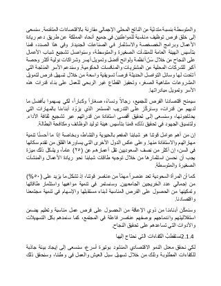 ‫والمتوسطة‬‫بنسبة‬‫ّة‬‫ي‬‫متدن‬‫من‬‫الناتج‬‫المحلي‬‫اإلجمالي‬‫مقارنة‬‫باالقتصادات‬‫المتقدمة‬.‫سنسعى‬
‫إلى‬‫خلق‬‫فرص‬‫توظيف‬‫مناسبة‬‫للمواطنين‬‫في‬‫جميع‬‫أنحاء‬‫المملكة‬‫عن‬‫طريق‬‫دعم‬‫ريادة‬
‫األعمال‬‫وبرامج‬‫الخصخصة‬‫واالستثمار‬‫في‬‫الصناعات‬‫الجديدة‬.‫وفي‬‫هذا‬،‫الصدد‬‫قمنا‬
‫بتأسيس‬‫الهيئة‬‫العامة‬‫للمنشآت‬‫الصغيرة‬،‫والمتوسطة‬‫وسنواصل‬‫تشجيع‬‫شباب‬‫األعمال‬
‫على‬‫النجاح‬‫من‬‫خالل‬ّ‫ن‬‫س‬‫أنظمة‬‫ولوائح‬‫أفضل‬‫وتمويل‬‫أيسر‬‫وشراكات‬‫دولية‬‫أكثر‬‫وحصة‬
‫أكبر‬‫للشركات‬‫المحلية‬‫من‬‫المشتريات‬‫والمنافسات‬‫الحكومية‬.‫وسندعم‬‫األسر‬‫المنتجة‬‫التي‬
‫أتاحت‬‫لها‬‫وسائل‬‫التواصل‬‫الحديثة‬‫فرصا‬‫تسويقية‬‫واسعة‬‫من‬‫خالل‬‫تسهيل‬‫فرص‬‫لتمويل‬
‫المشروعات‬‫متناهية‬،‫الصغر‬‫وتحفيز‬‫القطاع‬‫غير‬‫الربحي‬‫للعمل‬‫على‬‫بناء‬‫قدرات‬‫هذه‬
‫األسر‬‫وتمويل‬‫مبادراتها‬.
‫سيمنح‬‫اقتصادنا‬‫الفرص‬،‫للجميع‬‫رجاال‬،‫ونساء‬‫صغارا‬،‫وكبارا‬‫لكي‬‫يسهموا‬‫بأفضل‬‫ما‬
‫لديهم‬‫من‬،‫قدرات‬‫ز‬ّ‫ك‬‫وسنر‬‫على‬‫التدريب‬‫المستمر‬‫الذي‬‫د‬ ّ‫يزو‬‫أبناءنا‬‫بالمهارات‬‫التي‬
،‫يحتاجونها‬‫وسنسعى‬‫إلى‬‫تحقيق‬‫أقصى‬‫استفادة‬‫من‬‫قدراتهم‬‫عبر‬‫تشجيع‬‫ثقافة‬‫األداء‬.
‫ولتنسيق‬‫الجهود‬‫في‬‫تحقيق‬،‫ذلك‬‫قمنا‬‫بتأسيس‬‫هيئة‬‫توليد‬‫الوظائف‬‫ومكافحة‬‫البطالة‬.
‫إن‬‫من‬‫أهم‬‫عوامل‬‫قوتنا‬‫هو‬‫شبابنا‬‫المفعم‬‫بالحيوية‬،‫والنشاط‬‫وبخاصة‬‫إذا‬‫ما‬‫ا‬ّ‫ن‬‫أحس‬‫تنمية‬
‫مهاراتهم‬‫واالستفادة‬‫منها‬.‫وعلى‬‫عكس‬‫الدول‬‫األخرى‬‫التي‬‫يساورها‬‫القلق‬‫من‬‫تقدم‬‫سكانها‬
‫في‬،‫السن‬‫إن‬‫أكثر‬‫من‬‫نصف‬‫السعوديين‬‫تقل‬‫أعمارهم‬‫عن‬(٢٥)،‫عاما‬‫ويشكل‬‫ذلك‬‫ميزة‬
‫يجب‬‫أن‬‫نحسن‬‫استثمارها‬‫من‬‫خالل‬‫توجيه‬‫طاقات‬‫شبابنا‬‫نحو‬‫ريادة‬‫األعمال‬‫والمنشآت‬
‫الصغيرة‬‫والمتوسطة‬.
‫كما‬‫أن‬‫المرأة‬‫السعودية‬‫تعد‬‫عنصرا‬‫ّا‬‫م‬‫مه‬‫من‬‫عناصر‬،‫قوتنا‬‫إذ‬‫تشكل‬‫ما‬‫يزيد‬‫على‬(٥٠)%
‫من‬‫إجمالي‬‫عدد‬‫الخريجين‬‫الجامعيين‬.‫وسنستمر‬‫في‬‫تنمية‬‫مواهبها‬‫واستثمار‬‫طاقاتها‬
‫وتمكينها‬‫من‬‫الحصول‬‫على‬‫الفرص‬‫المناسبة‬‫لبناء‬‫مستقبلها‬‫واإلسهام‬‫في‬‫تنمية‬‫مجتمعنا‬
‫واقتصادنا‬.
‫ن‬ّ‫ك‬‫وسنم‬‫أبناءنا‬‫من‬‫ذوي‬‫اإلعاقة‬‫من‬‫الحصول‬‫على‬‫فرص‬‫عمل‬‫مناسبة‬‫وتعليم‬‫يضمن‬
‫استقالليتهم‬‫واندماجهم‬‫بوصفهم‬‫عناصر‬‫فاعلة‬‫في‬،‫المجتمع‬‫كما‬‫سنمدهم‬‫بكل‬‫التسهيالت‬
‫واألدوات‬‫التي‬‫تساعدهم‬‫على‬‫تحقيق‬‫النجاح‬.
2.1.4ُ‫نستقطب‬‫الكفاءات‬‫التي‬‫نحتاج‬‫إليها‬
‫لكي‬‫نحقق‬‫معدل‬‫النمو‬‫االقتصادي‬‫المنشود‬‫بوتيرة‬،‫أسرع‬‫سنسعى‬‫إلى‬‫إيجاد‬‫بيئة‬‫جاذبة‬
‫للكفاءات‬‫المطلوبة‬‫وذلك‬‫من‬‫خالل‬‫تسهيل‬‫سبل‬‫العيش‬‫والعمل‬‫في‬،‫وطننا‬‫وسنحقق‬‫ذلك‬
 